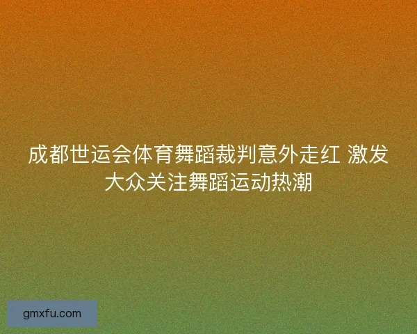 成都世运会体育舞蹈裁判意外走红 激发大众关注舞蹈运动热潮