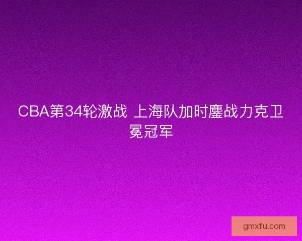 CBA第34轮激战 上海队加时鏖战力克卫冕冠军