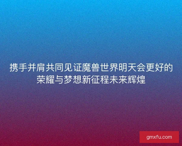 携手并肩共同见证魔兽世界明天会更好的荣耀与梦想新征程未来辉煌