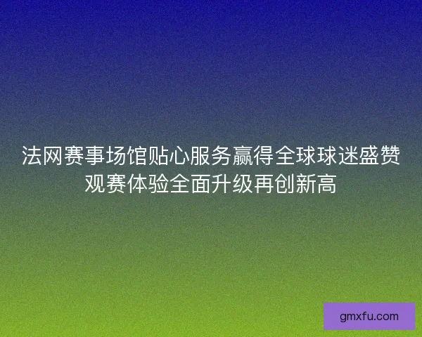 法网赛事场馆贴心服务赢得全球球迷盛赞观赛体验全面升级再创新高